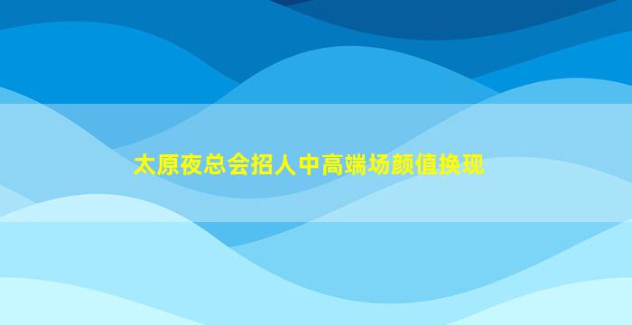 太原夜总会招人中高端场颜值换现